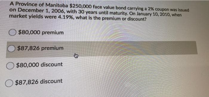 A Province of Manitoba $250,000 face value bond carrying a 2% coupon was issued
on December 1, 2006, with 30 years until maturity. On January 10, 2010, when
market yields were 4.19%, what is the premium or discount?
O $80,000 premium
$87,826 premium
$80,000 discount
$87,826 discount
