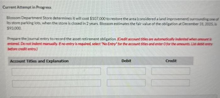 Current Attempt in Progress
Blossom Department Store determines it will cost $107,000 to restore the area (considered a land improvement) surrounding one of
its store parking lots, when the store is closed in 2 years. Blossom estimates the fair value of the obligation at December 31, 2025, is
$93,000.
Prepare the journal entry to record the asset retirement obligation. (Credit account titles are automatically indented when amount is
entered. Do not indent manually. If no entry is required, select "No Entry" for the account tities and enter 0 for the amounts. List debit entry
before credit entry.)
Account Titles and Explanation
Debit
Credit