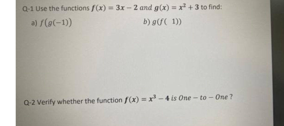 Q-1 Use the functions f(x) = 3x - 2 and g(x) = x2 + 3 to find:
%3D
%3D
a) f(g(-1))
b) g(f( 1))
Q-2 Verify whether the function f(x) x-4 is One
to - One ?
%3D
