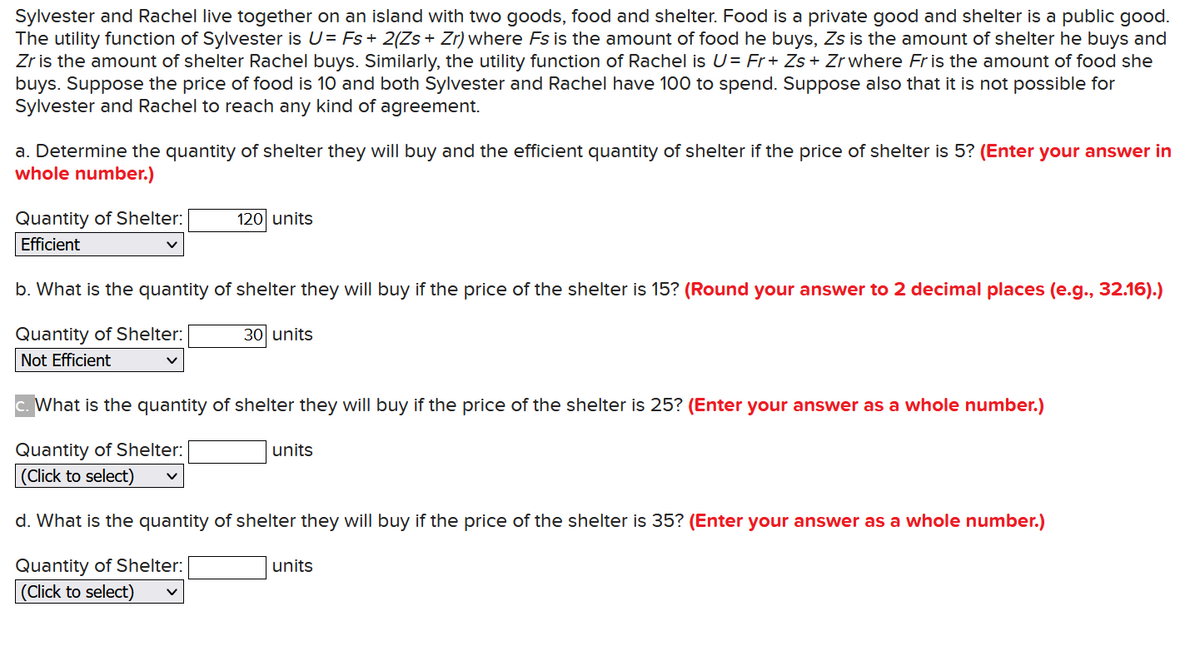 Sylvester and Rachel live together on an island with two goods, food and shelter. Food is a private good and shelter is a public good.
The utility function of Sylvester is U= Fs + 2(Zs + Zr) where Fs is the amount of food he buys, Zs is the amount of shelter he buys and
Zr is the amount of shelter Rachel buys. Similarly, the utility function of Rachel is U= Fr + Zs + Zr where Fris the amount of food she
buys. Suppose the price of food is 10 and both Sylvester and Rachel have 100 to spend. Suppose also that it is not possible for
Sylvester and Rachel to reach any kind of agreement.
a. Determine the quantity of shelter they will buy and the efficient quantity of shelter if the price of shelter is 5? (Enter your answer in
whole number.)
Quantity of Shelter:
120 units
Efficient
b. What is the quantity of shelter they will buy if the price of the shelter is 15? (Round your answer to 2 decimal places (e.g., 32.16).)
Quantity of Shelter:
30 units
Not Efficient
c. What is the quantity of shelter they will buy if the price of the shelter is 25? (Enter your answer as a whole number.)
Quantity of Shelter:
units
(Click to select)
d. What is the quantity of shelter they will buy if the price of the shelter is 35? (Enter your answer as a whole number.)
Quantity of Shelter:
(Click to select)
units
