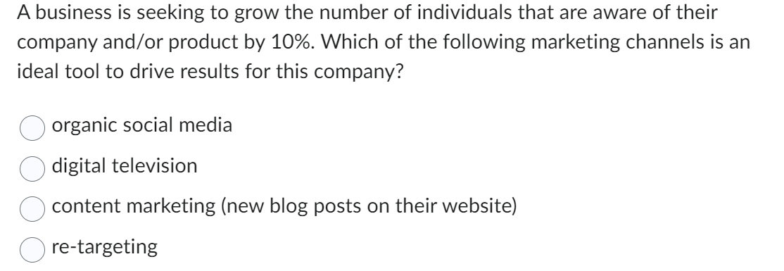 A business is seeking to grow the number of individuals that are aware of their
company and/or product by 10%. Which of the following marketing channels is an
ideal tool to drive results for this company?
organic social media
digital television
content marketing (new blog posts on their website)
re-targeting