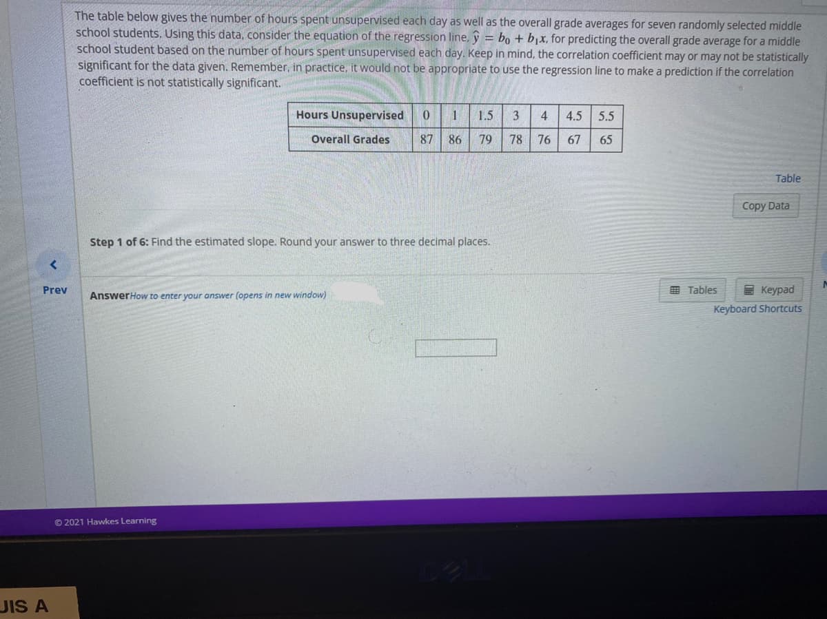 The table below gives the number of hours spent unsupervised each day as well as the overall grade averages for seven randomly selected middle
school students. Using this data, consider the equation of the regression line, y = bo + bjx, for predicting the overall grade average for a middle
school student based on the number of hours spent unsupervised each day. Keep in mind, the correlation coefficient may or may not be statistically
significant for the data given. Remember, in practice, it would not be appropriate to use the regression line to make a prediction if the correlation
coefficient is not statistically significant.
Hours Unsupervised
1.5
3
4
4.5 5.5
Overall Grades
87 86
79
78
76
67
65
Table
Copy Data
Step 1 of 6: Find the estimated slope. Round your answer to three decimal places.
Prev
E Tables
E Keypad
AnswerHow to enter your answer (opens in new window)
Keyboard Shortcuts
© 2021 Hawkes Learning
JIS A
