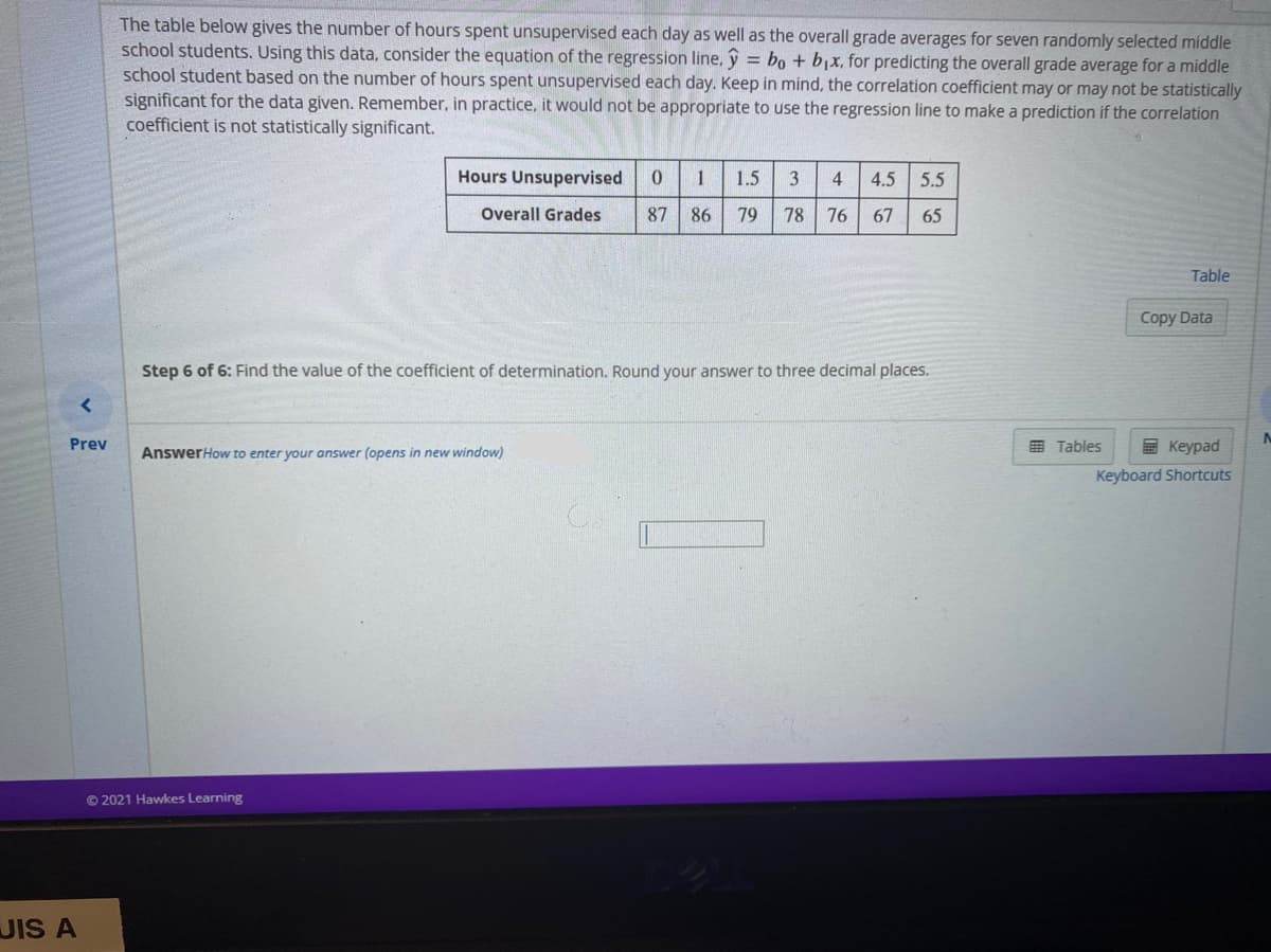 The table below gives the number of hours spent unsupervised each day as well as the overall grade averages for seven randomly selected middle
school students. Using this data, consider the equation of the regression line, y = bo + bx, for predicting the overall grade average for a middle
school student based on the number of hours spent unsupervised each day. Keep in mind, the correlation coefficient may or may not be statistically
significant for the data given. Remember, in practice, it would not be appropriate to use the regression line to make a prediction if the correlation
coefficient is not statistically significant.
Hours Unsupervised
1
1.5
3
4
4.5
5.5
Overall Grades
87
86
79
78 76
67
65
Table
Copy Data
Step 6 of 6: Find the value of the coefficient of determination. Round your answer to three decimal places.
Prev
AnswerHow to enter your answer (opens in new window)
E Tables
E Keypad
Keyboard Shortcuts
© 2021 Hawkes Learning
UIS A
