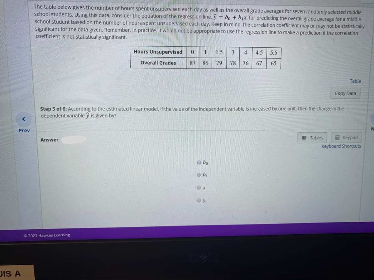 The table below gives the number of hours spent unsupervised each day as well as the overall grade averages for seven randomly selected middle
school students. Using this data, consider the equation of the regression line, ỹ = bo + b,x, for predicting the overall grade average for a middle
school student based on the number of hours spent unsupervised each day. Keep in mind, the correlation coefficient may or may not be statistically
significant for the data given. Remember, in practice, it would not be appropriate to use the regression line to make a prediction if the correlation
coefficient is not statistically significant.
Hours Unsupervised
1
1.5
4
4.5
5.5
Overall Grades
87
86
79
78
76
67
65
Table
Copy Data
Step 5 of 6: According to the estimated linear model, if the value of the independent variable is increased by one unit, then the change in the
dependent variable y is given by?
N
Prev
Answer
E Tables
E Keypad
Keyboard Shortcuts
a bo
O y
© 2021 Hawkes Learning
JIS A

