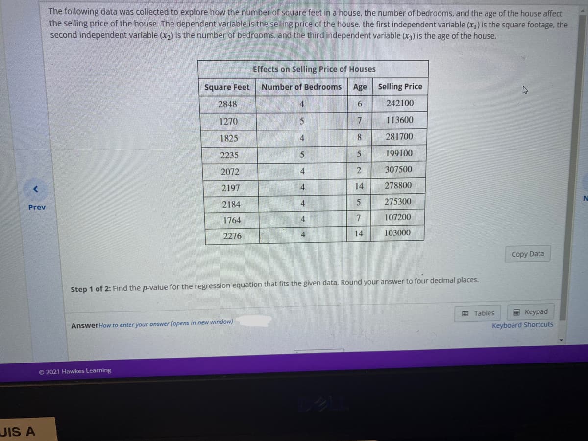 The following data was collected to explore how the number of square feet in a house, the number of bedrooms, and the age of the house affect
the selling price of the house. The dependent variable is the selling price of the house, the first independent variable (x) is the square footage, the
second independent variable (x2) is the number of bedrooms, and the third independent variable (x3) is the age of the house.
Effects on Selling Price of Houses
Square Feet
Number of Bedrooms
Age Selling Price
2848
4.
6.
242100
1270
113600
1825
4
8.
281700
2235
5
199100
2072
4
307500
2197
4.
14
278800
N
2184
275300
Prev
1764
4
7
107200
2276
14
103000
Copy Data
Step 1 of 2: Find the p-value for the regression equation that fits the given data. Round your answer to four decimal places.
E Tables
團 Keypad
AnswerHow to enter your answer (opens in new window)
Keyboard Shortcuts
© 2021 Hawkes Learning
JIS A
