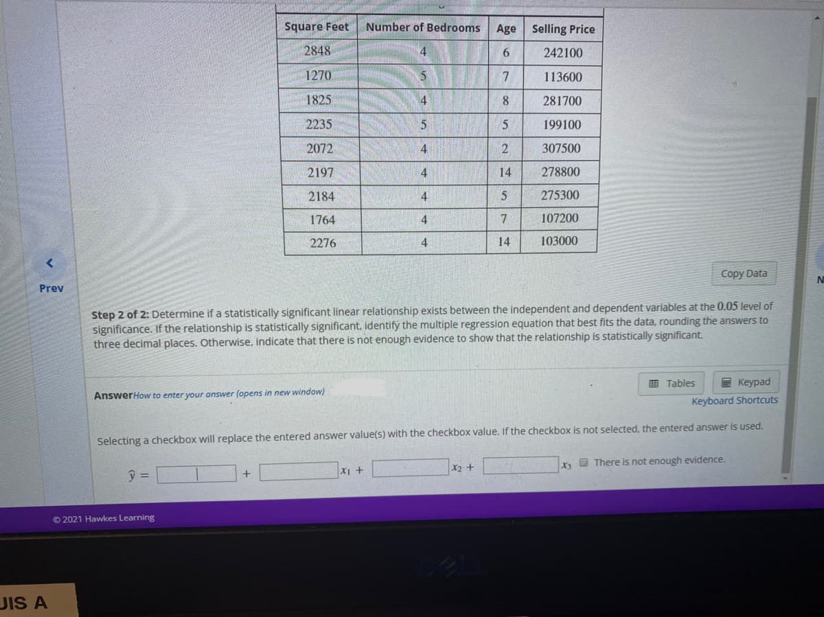 Square Feet
Number of Bedrooms
Age
Selling Price
2848
4
242100
1270
113600
1825
281700
2235
5
199100
2072
4
307500
2197
4.
14
278800
2184
4
275300
1764
7
107200
2276
14
103000
Copy Data
N
Prev
Step 2 of 2: Determine if a statistically significant linear relationship exists between the independent and dependent variables at the 0.05 level of
significance. If the relationship is statistically significant, identify the multiple regression equation that best fits the data, rounding the answers to
three decimal places. Otherwise, indicate that there is not enough evidence to show that the relationship is statistically significant.
E Tables
E Keypad
AnswerHow to enter your answer (opens in new window)
Keyboard Shortcuts
Selecting a checkbox will replace the entered answer value(s) with the checkbox value. If the checkbox is not selected, the entered answer is used.
X O There is not enough evidence.
X2 +
© 2021 Hawkes Learning
JIS A
