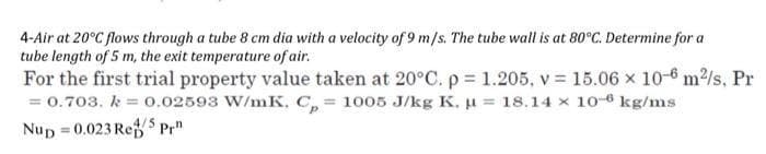 4-Air at 20°C flows through a tube 8 cm dia with a velocity of 9 m/s. The tube wall is at 80°C. Determine for a
tube length of 5 m, the exit temperature of air.
For the first trial property value taken at 20°C. p = 1.205, v = 15.06 x 10-6 m/s, Pr
= 0.703. k = 0.02593 W/mK. C, = 1005 J/kg K. u = 18.14 x 10-6 kg/ms
Nup 0.023 RefS Pr"
