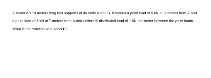 A beam AB 10 meters long has supports at its ends A and B. It carries a point load of 5 kN at 3 meters from A and
a point load of 5 kN at 7 meters from A and uniformly distributed load of 1 kN per meter between the point loads.
What is the reaction at support B?
