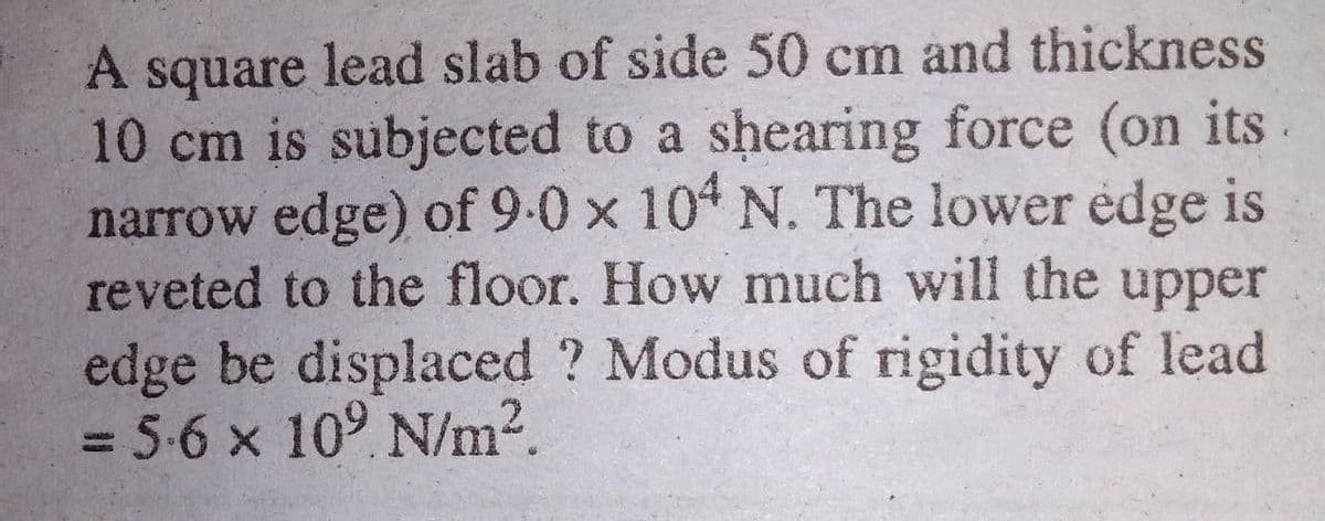 A square lead slab of side 50 cm and thickness
10 cm is subjected to a shearing force (on its
narrow edge) of 9-0 x 104 N. The lower edge is
reveted to the floor. How much will the upper
edge be displaced ? Modus of rigidity of lead
3D5-6x10° N/m2.
