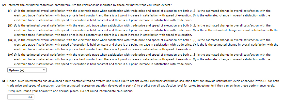 (c) Interpret the estimated regression parameters. Are the relationships indicated by these estimates what you would expect?
(i) Bo is the estimated overall satisfaction with the electronic trade when satisfaction with trade price and speed of execution are both 0. B1 is the estimated change in overall satisfaction with the
electronic trade if satisfaction with trade price is held constant and there is a 1 point increase in satisfaction with speed of execution. B₂ is the estimated change in overall satisfaction with the
electronic trade if satisfaction with speed of execution is held constant and there is a 1 point increase in satisfaction with trade price.
(ii) Bo is the estimated overall satisfaction with the electronic trade when satisfaction with trade price and speed of execution are both 0. B1 is the estimated change in overall satisfaction with the
electronic trade if satisfaction with speed of execution is held constant and there is a 1 point increase in satisfaction with trade price. B2 is the is the estimated change in overall satisfaction with the
electronic trade if satisfaction with trade price is held constant and there is a 1 point increase in satisfaction with speed of execution.
(iii) Bo is the estimated overall satisfaction with the electronic trade when satisfaction with trade price and speed of execution are both 1. B1 is the estimated change in overall satisfaction with the
electronic trade if satisfaction with speed of execution is held constant and there is a 1 point increase in satisfaction with trade price. B₂ is the is the estimated change in overall satisfaction with the
electronic trade if satisfaction with trade price is held constant and there is a 1 point increase in satisfaction with speed of execution.
(iv) Bo is the estimated overall satisfaction with the electronic trade when satisfaction with trade price and speed of execution are both 1. B1 is the estimated change in overall satisfaction with the
electronic trade if satisfaction with trade price is held constant and there is a 1 point increase in satisfaction with speed of execution. B2 is the estimated change in overall satisfaction with the
electronic trade if satisfaction with speed of execution is held constant and there is a 1 point increase in satisfaction with trade price.
Option (ii)
(d) Finger Lakes Investments has developed a new electronic trading system and would like to predict overall customer satisfaction assuming they can provide satisfactory levels of service levels (3) for both
trade price and speed of execution. Use the estimated regression equation developed in part (a) to predict overall satisfaction level for Lakes Investments if they can achieve these performance levels.
If required, round your answer to one decimal places. Do not round intermediate calculations.
3.1
