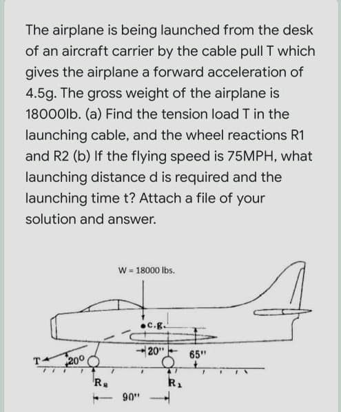 The airplane is being launched from the desk
of an aircraft carrier by the cable pull T which
gives the airplane a forward acceleration of
4.5g. The gross weight of the airplane is
18000lb. (a) Find the tension load T in the
launching cable, and the wheel reactions R1
and R2 (b) If the flying speed is 75MPH, what
launching distance d is required and the
launching time t? Attach a file of your
solution and answer.
w = 18000 Ibs.
•C.g.
20"
65"
200
90"
-
