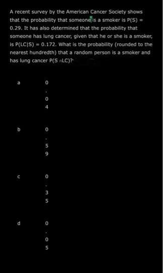 A recent survey by the American Cancer Society shows
that the probability that someoneſis a smoker is P(S) =
0.29. It has also determined that the probability that
someone has lung cancer, given that he or she is a smoker,
Is P(LCIS) = 0.172. What is the probability (rounded to the
nearest hundredth) that a random person is a smoker and
has lung cancer P(S LC)?
b
5
9
3
5
d
O . On
