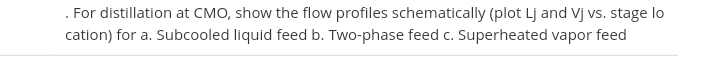 . For distillation at CMO, show the flow profiles schematically (plot Lj and Vj vs. stage lo
cation) for a. Subcooled liquid feed b. Two-phase feed c. Superheated vapor feed
