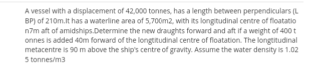 A vessel with a displacement of 42,000 tonnes, has a length between perpendiculars (L
BP) of 210m.lt has a waterline area of 5,700m2, with its longitudinal centre of floatatio
n7m aft of amidships.Determine the new draughts forward and aft if a weight of 400 t
onnes is added 40m forward of the longtitudinal centre of floatation. The longtitudinal
metacentre is 90 m above the ship's centre of gravity. Assume the water density is 1.02
5 tonnes/m3
