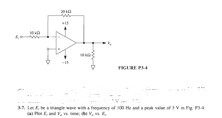 20 k2
+15
10 k2
10 k2
-15
FIGURE P3-4
3-7. Let E; be a triangle wave with a frequency of 100 Hz and a peak value of 5 V in Fig. P3-4.
(a) Plot E; and V. vs. time; (b) V, vs. E.
