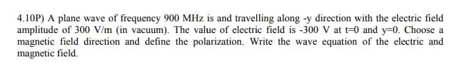 4.10P) A plane wave of frequency 900 MHz is and travelling along -y direction with the electric field
amplitude of 300 V/m (in vacuum). The value of electric field is -300 V at t=0 and y-0. Choose a
magnetic field direction and define the polarization. Write the wave equation of the electric and
magnetic field.
