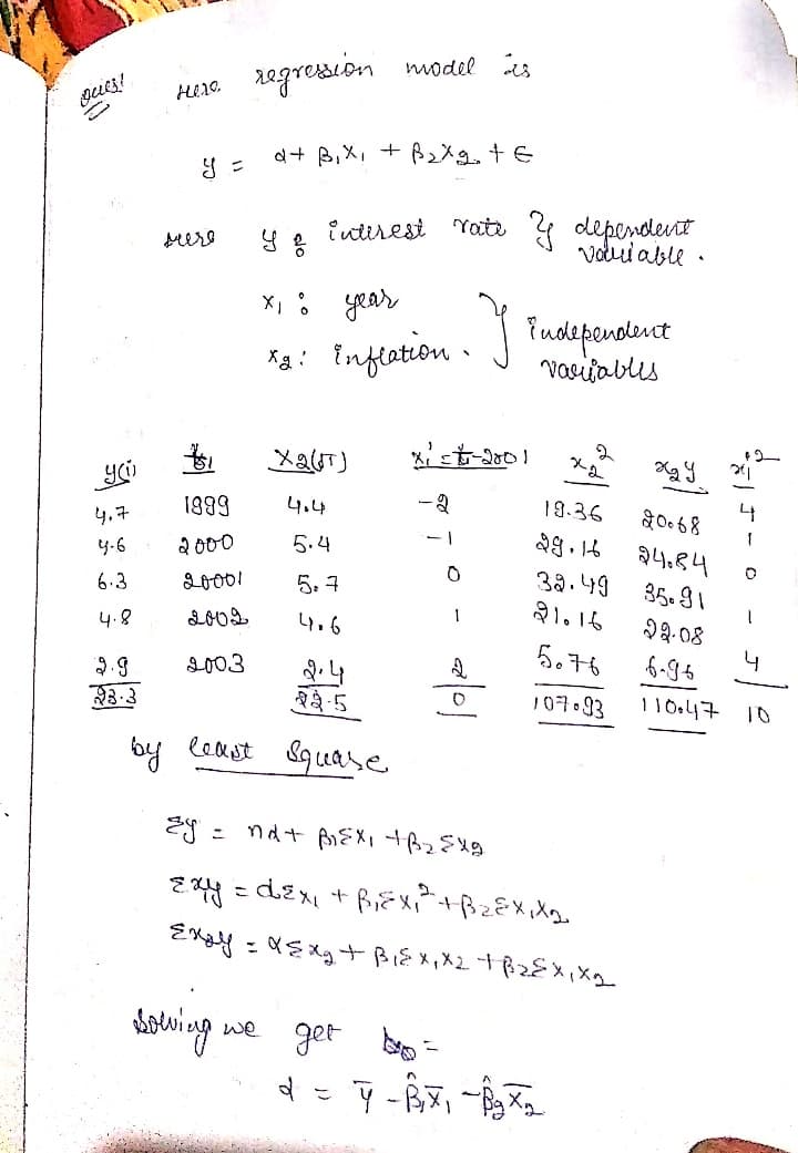 regresion model is
d+ B,X, + BzXg. + E
intirest Yate deperdevit
volud able
srere
X, : year
Ta: J Tudeponoleuct
vasijablis
Inflation ·
Xg :
1899
4.4
-2
19.36
4,7
1
2000
5.4
24.84
4-6
38.49
21.16
6.3
20001
5. 7
35. 91
1
4.8
4.6
22.08
ら。76
6-96
2003
2.9
3.3
३३-5
107.93
by least &quase
we get
