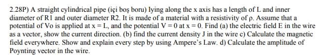 2.28P) A straight cylindrical pipe (içi boş boru) lying along the x axis has a length of L and inner
diameter of RI and outer diameter R2. It is made of a material with a resistivity of p. Assume that a
potential of Vo is applied at x = L, and the potential V = 0 at x = 0. Find (a) the electric field E in the wire
as a vector, show the current direction. (b) find the current density J in the wire c) Calculate the magnetic
field everywhere. Show and explain every step by using Ampere's Law. d) Calculate the amplitude of
Poynting vector in the wire.
