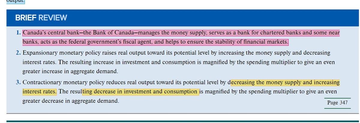 'put.
BRIEF REVIEW
1. Canada's central bank-the Bank of Canada-manages the money supply, serves as a bank for chartered banks and some near
banks, acts as the federal government's fiscal agent, and helps to ensure the stability of financial markets.
2. Expansionary monetary policy raises real output toward its potential level by increasing the money supply and decreasing
interest rates. The resulting increase in investment and consumption is magnified by the spending multiplier to give an even
greater increase in aggregate demand.
3. Contractionary monetary policy reduces real output toward its potential level by decreasing the money supply and increasing
interest rates. The resulting decrease in investment and consumption is magnified by the spending multiplier to give an even
greater decrease in aggregate demand.
Page 347
