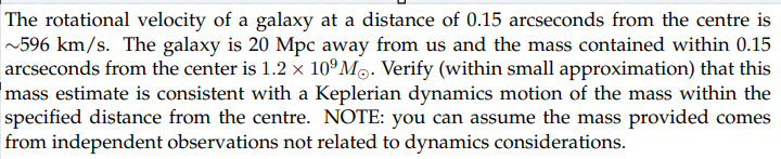 The rotational velocity of a galaxy at a distance of 0.15 arcseconds from the centre is
~596 km/s. The galaxy is 20 Mpc away from us and the mass contained within 0.15
arcseconds from the center is 1.2 × 109 Mo. Verify (within small approximation) that this
mass estimate is consistent with a Keplerian dynamics motion of the mass within the
specified distance from the centre. NOTE: you can assume the mass provided comes
from independent observations not related to dynamics considerations.