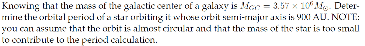 Knowing that the mass of the galactic center of a galaxy is MGC
3.57 × 106 M. Deter-
mine the orbital period of a star orbiting it whose orbit semi-major axis is 900 AU. NOTE:
you can assume that the orbit is almost circular and that the mass of the star is too small
to contribute to the period calculation.