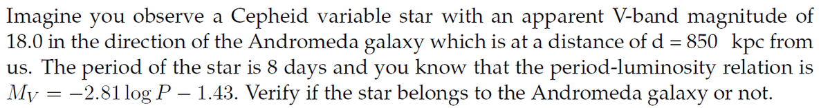 Imagine you observe a Cepheid variable star with an apparent V-band magnitude of
18.0 in the direction of the Andromeda galaxy which is at a distance of d = 850 kpc from
us. The period of the star is 8 days and you know that the period-luminosity relation is
My = −2.81 log P – 1.43. Verify if the star belongs to the Andromeda galaxy or not.