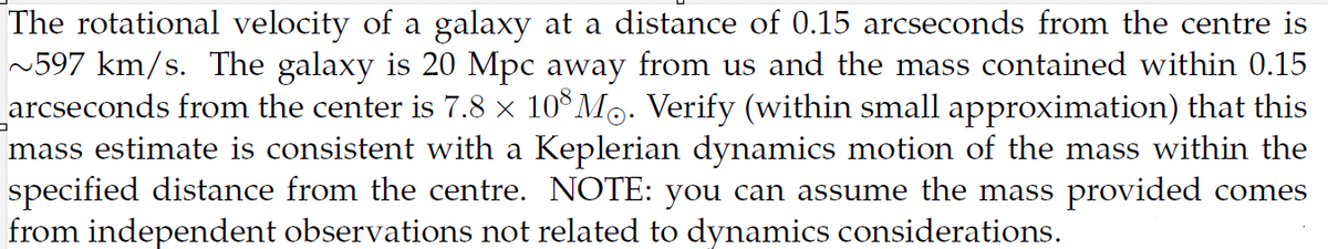 The rotational velocity of a galaxy at a distance of 0.15 arcseconds from the centre is
~597 km/s. The galaxy is 20 Mpc away from us and the mass contained within 0.15
arcseconds from the center is 7.8 × 108 Mo. Verify (within small approximation) that this
mass estimate is consistent with a Keplerian dynamics motion of the mass within the
specified distance from the centre. NOTE: you can assume the mass provided comes
from independent observations not related to dynamics considerations.