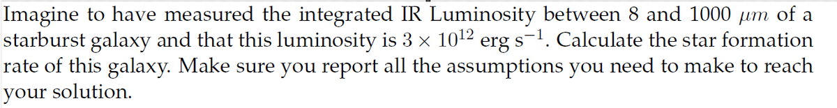 Imagine to have measured the integrated IR Luminosity between 8 and 1000 μm of a
starburst galaxy and that this luminosity is 3 × 1012 erg s−1. Calculate the star formation
rate of this galaxy. Make sure you report all the assumptions you need to make to reach
your solution.