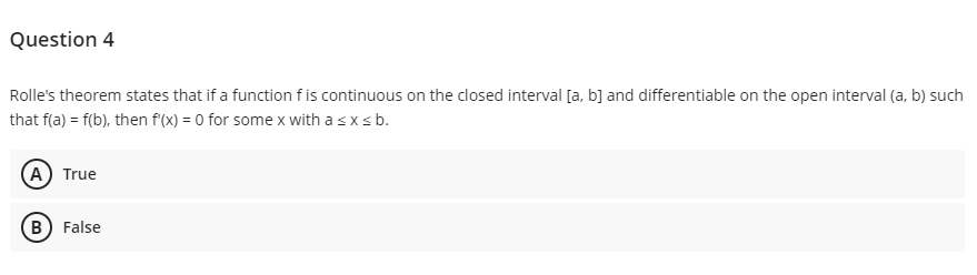 Question 4
Rolle's theorem states that if a function fis continuous on the closed interval [a, b] and differentiable on the open interval (a, b) such
that f(a) = f(b), then f(x) = 0 for some x with a sxsb.
(A) True
B) False
