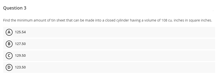 Question 3
Find the minimum amount of tin sheet that can be made into a closed cylinder having a volume of 108 cu. inches in square inches.
(A) 125.54
(В) 127.50
(c) 129.50
D) 123.50
