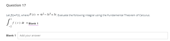 Question 17
Let fit)=F(t), where F(1) = 41²– 51³ + 5t_ Evaluate the following integral using the Fundamental Theorem of Calculus.
= Blank 1
Blank 1
Add your answer
