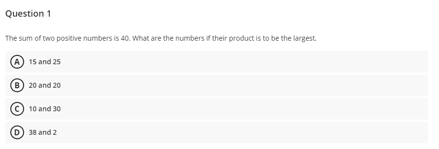 Question 1
The sum of two positive numbers is 40. What are the numbers if their product is to be the largest.
(A) 15 and 25
(B) 20 and 20
c) 10 and 30
D) 38 and 2
