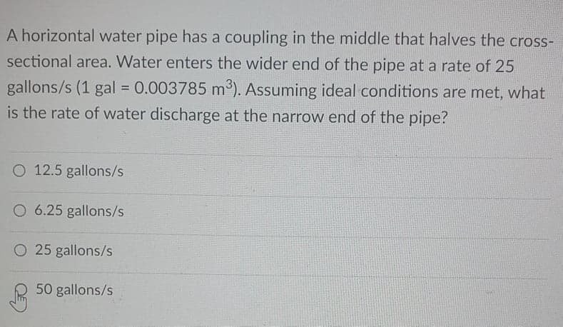 A horizontal water pipe has a coupling in the middle that halves the cross-
sectional area. Water enters the wider end of the pipe at a rate of 25
gallons/s (1 gal = 0.003785 m³). Assuming ideal conditions are met, what
is the rate of water discharge at the narrow end of the pipe?
O 12.5 gallons/s
O 6.25 gallons/s
O 25 gallons/s
50 gallons/s
