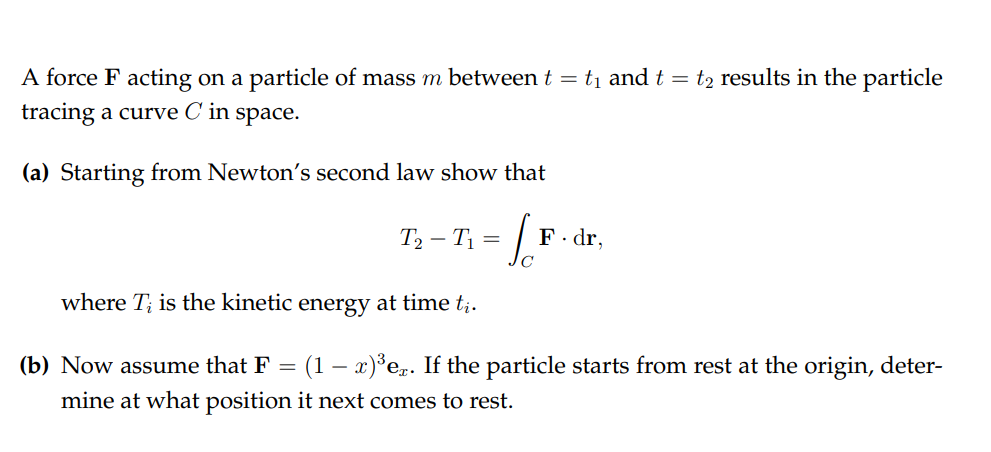 A force F acting on a particle of mass m between t = t1 and t = t2 results in the particle
tracing a curve C in space.
(a) Starting from Newton's second law show that
T2 – T1 = |
F. dr,
where T; is the kinetic energy at time t;.
(b) Now assume that F
(1 – x)°e. If the particle starts from rest at the origin, deter-
mine at what position it next comes to rest.
