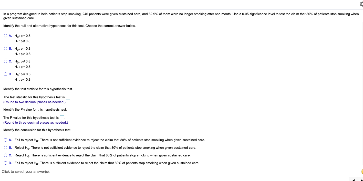 In a program designed to help patients stop smoking, 246 patients were given sustained care, and 82.9% of them were no longer smoking after one month. Use a 0.05 significance level to test the claim that 80% of patients stop smoking when
given sustained care.
Identify the null and alternative hypotheses for this test. Choose the correct answer below.
O A. Ho: p= 0.8
H1:p#0.8
О В. Но: рж0.8
H,:p>0.8
OC. Ho: p#0.8
H,:p=0.8
O D. Ho:p=0.8
H1:p<0.8
Identify the test statistic for this hypothesis test.
The test statistic for this hypothesis test is
(Round to two decimal places as needed.)
Identify the P-value for this hypothesis test.
The P-value for this hypothesis test is
(Round to three decimal places as needed.)
Identify the conclusion for this hypothesis test.
O A. Fail to reject Ho. There is not sufficient evidence to reject the claim that 80% of patients stop smoking when given sustained care.
O B. Reject Ho- There is not sufficient evidence to reject the claim that 80% of patients stop smoking when given sustained care.
OC. Reject Ho. There is sufficient evidence to reject the claim that 80% of patients stop smoking when given sustained care.
O D. Fail to reject Hn. There is sufficient evidence to reject the claim that 80% of patients stop smoking when given sustained care.
Click to select your answer(s).
