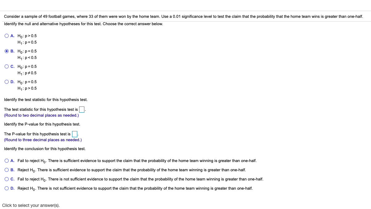 Consider a sample of 49 football games, where 33 of them were won by the home team. Use a 0.01 significance level to test the claim that the probability that the home team wins is greater than one-half.
Identify the null and alternative hypotheses for this test. Choose the correct answer below.
O A. Ho: p>0.5
H1:p=0.5
ов. Но: р-0.5
H;:p<0.5
Ос. Но: р30.5
H,:p+0.5
O D. Ho: p=0.5
H1: p>0.5
Identify the test statistic for this hypothesis test.
The test statistic for this hypothesis test is
(Round to two decimal places as needed.)
Identify the P-value for this hypothesis test.
The P-value for this hypothesis test is
(Round to three decimal places as needed.)
Identify the conclusion for this hypothesis test.
O A. Fail to reject Ho. There is sufficient evidence to support the claim that the probability of the home team winning is greater than one-half.
O B. Reject Ho. There is sufficient evidence to support the claim that the probability of the home team winning is greater than one-half.
OC. Fail to reject Ho. There is not sufficient evidence to support the claim that the probability of the home team winning is greater than one-half.
O D. Reject Ho. There is not sufficient evidence to support the claim that the probability of the home team winning is greater than one-half.
