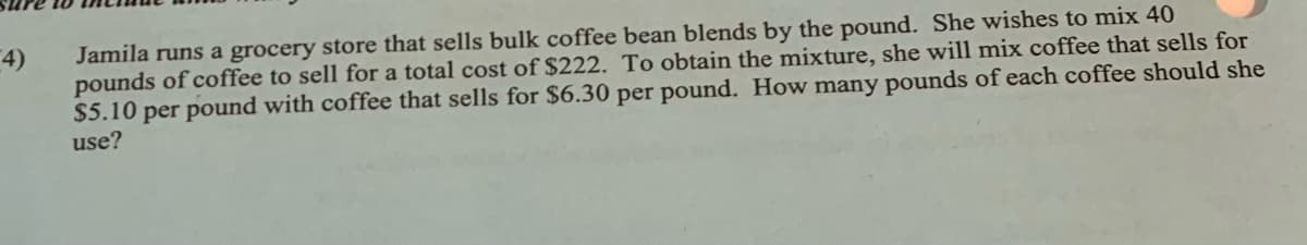 4)
Jamila runs a grocery store that sells bulk coffee bean blends by the pound. She wishes to mix 40
pounds of coffee to sell for a total cost of $222. To obtain the mixture, she will mix coffee that sells for
$5.10 per pound with coffee that sells for $6.30 per pound. How many pounds of each coffee should she
use?
