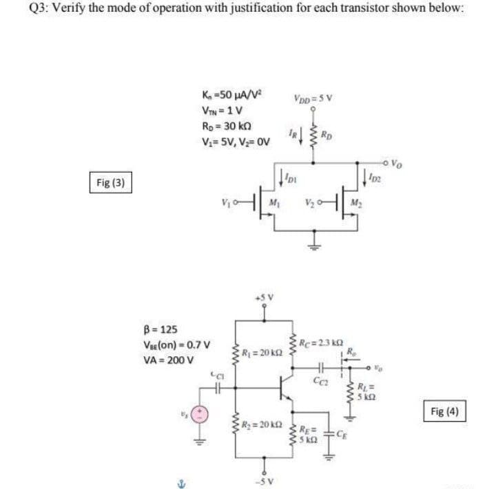 Q3: Verify the mode of operation with justification for each transistor shown below:
K, =50 µA/V
VIN = 1V
Rp = 30 ka
V= 5V, V;= 0V
VDD=5 V
Rp
o Vo
Fig (3)
M1
V2 C
M2
B = 125
Ver(on) = 0.7 V
Rc=23 kQ
R = 20 k2
VA = 200 V
RL=
Fig (4)
R= 20 k2
RE=
-SV
ww
ww
