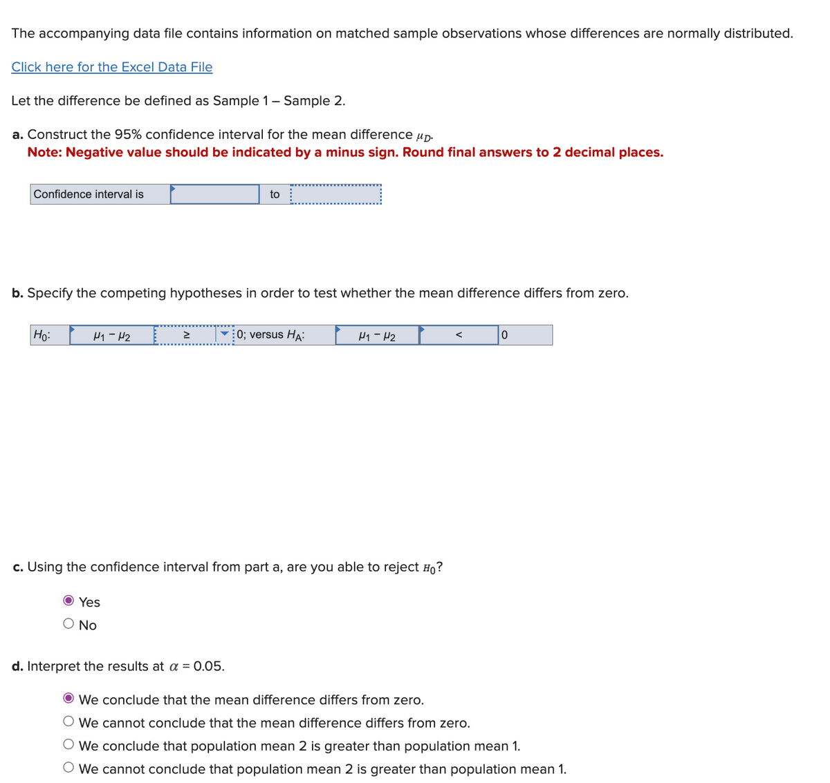 The accompanying data file contains information on matched sample observations whose differences are normally distributed.
Click here for the Excel Data File
Let the difference be defined as Sample 1 - Sample 2.
a. Construct the 95% confidence interval for the mean difference μD.
Note: Negative value should be indicated by a minus sign. Round final answers to 2 decimal places.
Confidence interval is
b. Specify the competing hypotheses in order to test whether the mean difference differs from zero.
Ho:
H₁-H₂
>
to
d. Interpret the results at a = 0.05.
0; versus HA:
H1-H₂
c. Using the confidence interval from part a, are you able to reject Ho?
Ⓒ Yes
O No
<
0
Ⓒ We conclude that the mean difference differs from zero.
O We cannot conclude that the mean difference differs from zero.
O We conclude that population mean 2 is greater than population mean 1.
O We cannot conclude that population mean 2 is greater than population mean 1.