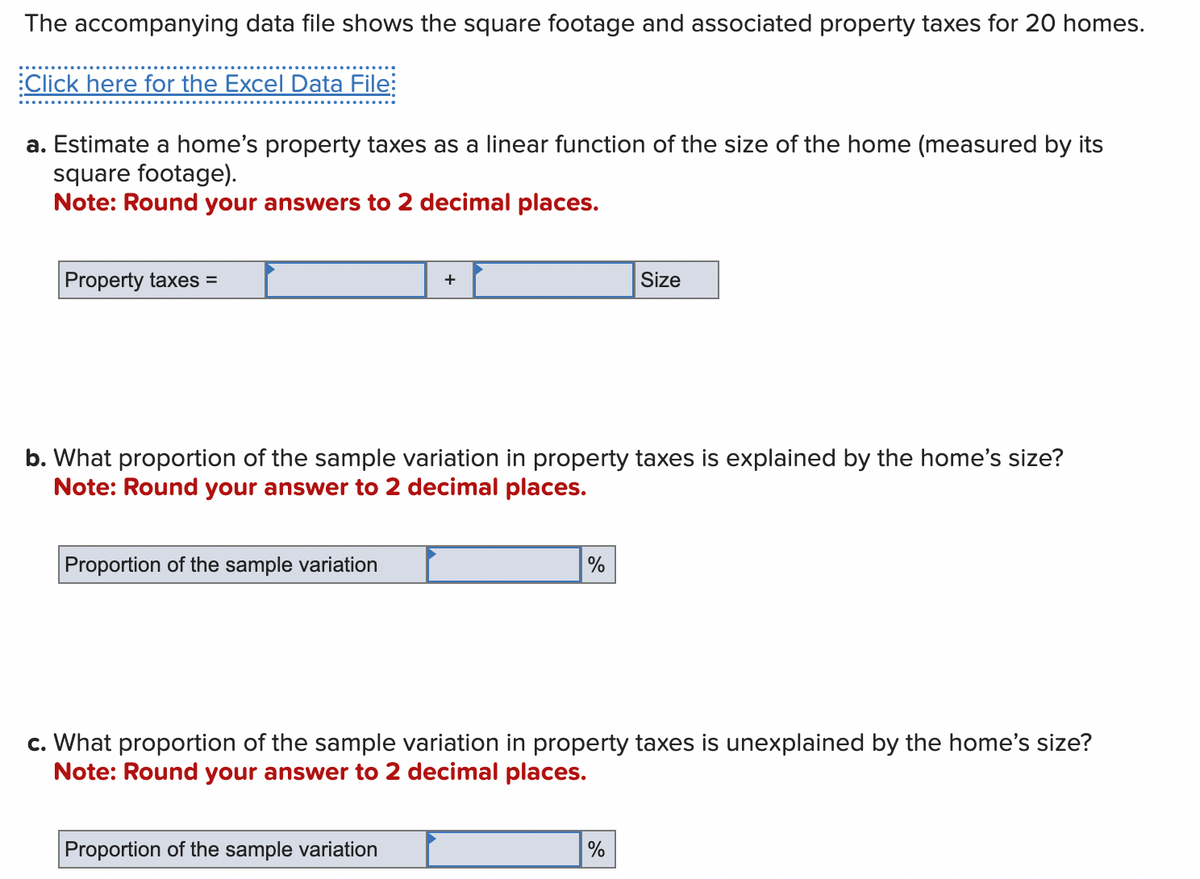 The accompanying data file shows the square footage and associated property taxes for 20 homes.
Click here for the Excel Data File:
a. Estimate a home's property taxes as a linear function of the size of the home (measured by its
square footage).
Note: Round your answers to 2 decimal places.
Property taxes =
Proportion of the sample variation
+
b. What proportion of the sample variation in property taxes is explained by the home's size?
Note: Round your answer to 2 decimal places.
Proportion of the sample variation
%
Size
c. What proportion of the sample variation in property taxes
Note: Round your answer to 2 decimal places.
%
unexplained by the home's size?