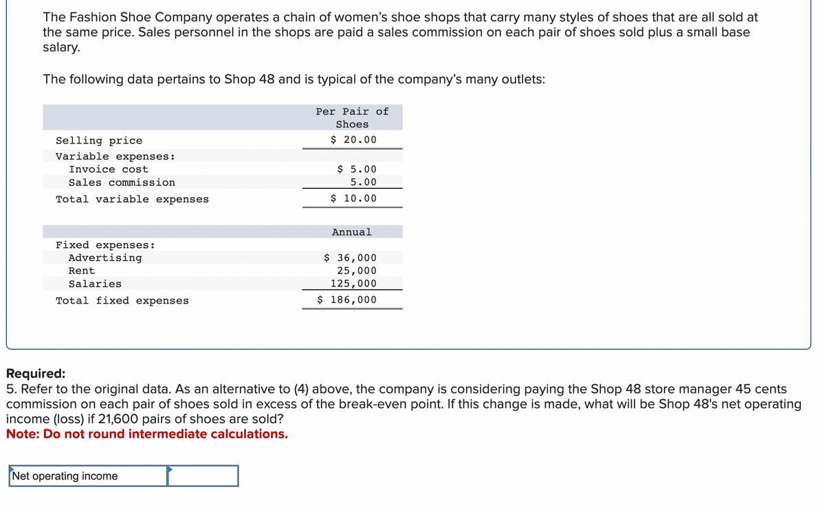 The Fashion Shoe Company operates a chain of women's shoe shops that carry many styles of shoes that are all sold at
the same price. Sales personnel in the shops are paid a sales commission on each pair of shoes sold plus a small base
salary.
The following data pertains to Shop 48 and is typical of the company's many outlets:
Per Pair of
Shoes
$ 20.00
Selling price
Variable expenses:
Invoice cost
Sales commission
Total variable expenses
Fixed expenses:
Advertising
Rent
Salaries
Total fixed expenses
$ 5.00
5.00
$ 10.00
Net operating income
Annual
$ 36,000
25,000
125,000
$ 186,000
Required:
5. Refer to the original data. As an alternative to (4) above, the company is considering paying the Shop 48 store manager 45 cents
commission on each pair of shoes sold in excess of the break-even point. If this change is made, what will be Shop 48's net operating
income (loss) if 21,600 pairs of shoes are sold?
Note: Do not round intermediate calculations.