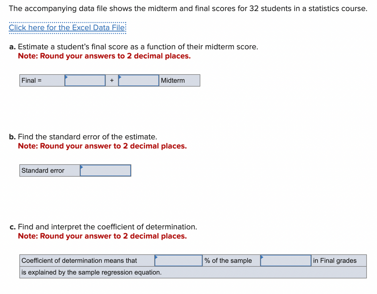 The accompanying data file shows the midterm and final scores for 32 students in a statistics course.
Click here for the Excel Data File:
a. Estimate a student's final score as a function of their midterm score.
Note: Round your answers to 2 decimal places.
Final =
+
Standard error
Midterm
b. Find the standard error of the estimate.
Note: Round your answer to 2 decimal places.
c. Find and interpret the coefficient of determination.
Note: Round your answer to 2 decimal places.
Coefficient of determination means that
is explained by the sample regression equation.
% of the sample
in Final grades