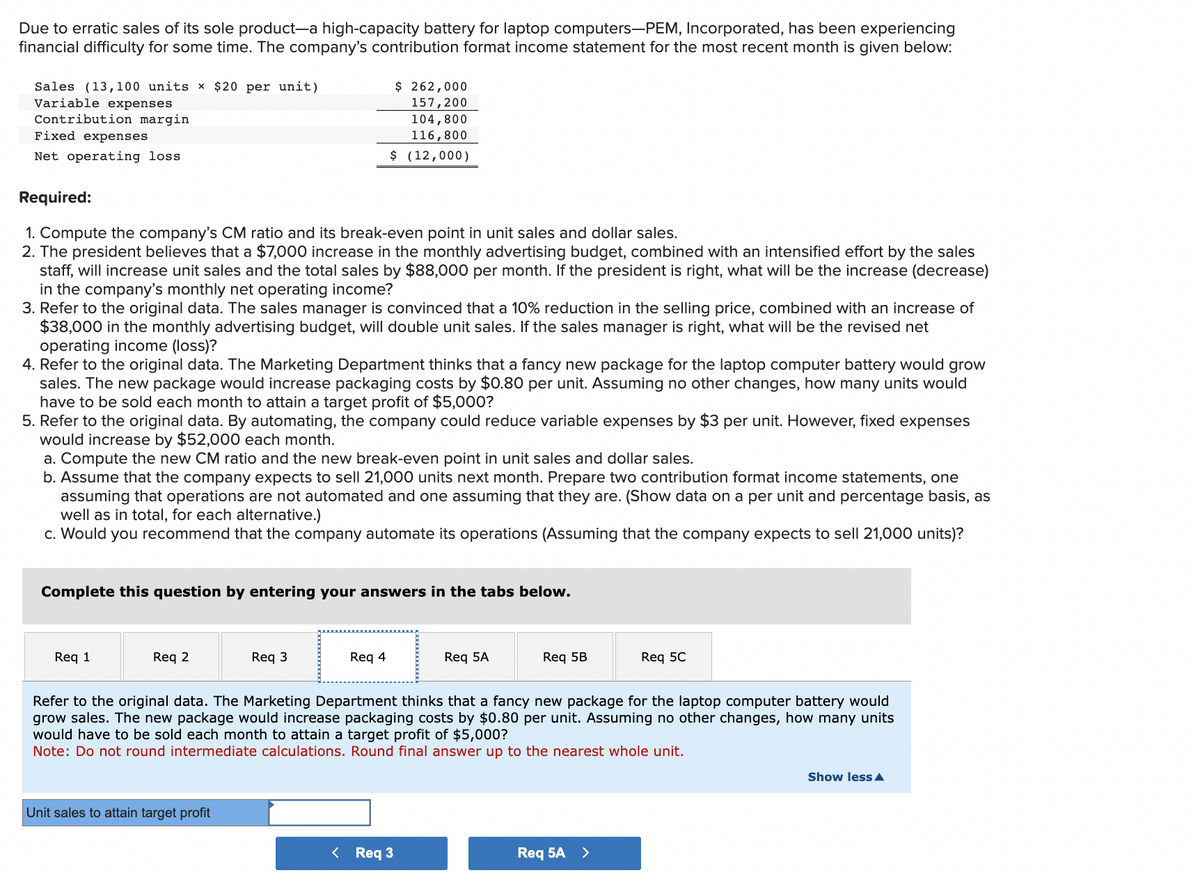 Due to erratic sales of its sole product-a high-capacity battery for laptop computers-PEM, Incorporated, has been experiencing
financial difficulty for some time. The company's contribution format income statement for the most recent month is given below:
Sales (13,100 units x $20 per unit)
Variable expenses
Contribution margin
Fixed expenses
Net operating loss
Required:
1. Compute the company's CM ratio and its break-even point in unit sales and dollar sales.
2. The president believes that a $7,000 increase in the monthly advertising budget, combined with an intensified effort by the sales
staff, will increase unit sales and the total sales by $88,000 per month. If the president is right, what will be the increase (decrease)
in the company's monthly net operating income?
3. Refer to the original data. The sales manager is convinced that a 10% reduction in the selling price, combined with an increase of
$38,000 in the monthly advertising budget, will double unit sales. If the sales manager is right, what will be the revised net
operating income (loss)?
4. Refer to the original data. The Marketing Department thinks that a fancy new package for the laptop computer battery would grow
sales. The new package would increase packaging costs by $0.80 per unit. Assuming no other changes, how many units would
have to be sold each month to attain a target profit of $5,000?
5. Refer to the original data. By automating, the company could reduce variable expenses by $3 per unit. However, fixed expenses
would increase by $52,000 each month.
a. Compute the new CM ratio and the new break-even point in unit sales and dollar sales.
b. Assume that the company expects to sell 21,000 units next month. Prepare two contribution format income statements, one
assuming that operations are not automated and one assuming that they are. (Show data on a per unit and percentage basis, as
well as in total, for each alternative.)
c. Would you recommend that the company automate its operations (Assuming that the company expects to sell 21,000 units)?
Complete this question by entering your answers in the tabs below.
Req 1
$ 262,000
157,200
104,800
116,800
$ (12,000)
Req 2
Req 3
Unit sales to attain target profit
Req 4
Req 5A
< Req 3
Req 5B
Refer to the original data. The Marketing Department thinks that a fancy new package for the laptop computer battery would
grow sales. The new package would increase packaging costs by $0.80 per unit. Assuming no other changes, how many units
would have to be sold each month to attain a target profit of $5,000?
Note: Do not round intermediate calculations. Round final answer up to the nearest whole unit.
Req 5C
Req 5A >
Show less A