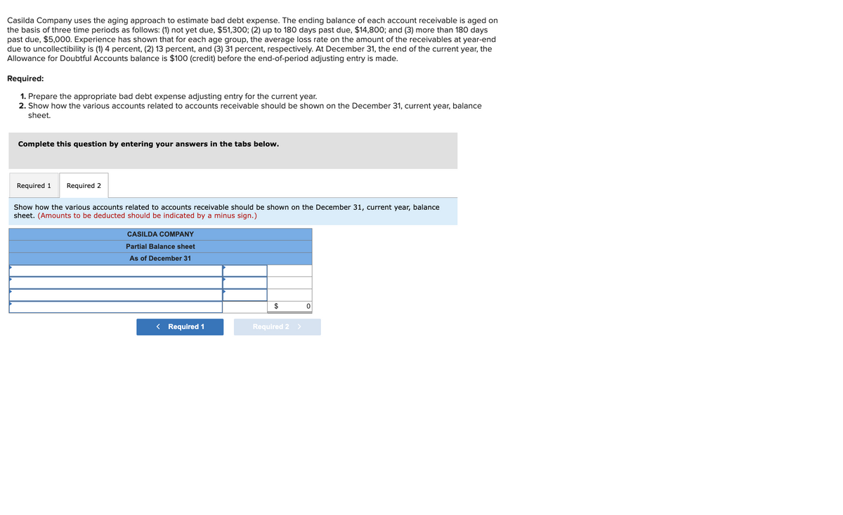 Casilda Company uses the aging approach to estimate bad debt expense. The ending balance of each account receivable is aged on
the basis of three time periods as follows: (1) not yet due, $51,300; (2) up to 180 days past due, $14,800; and (3) more than 180 days
past due, $5,000. Experience has shown that for each age group, the average loss rate on the amount of the receivables at year-end
due to uncollectibility is (1) 4 percent, (2) 13 percent, and (3) 31 percent, respectively. At December 31, the end of the current year, the
Allowance for Doubtful Accounts balance is $100 (credit) before the end-of-period adjusting entry is made.
Required:
1. Prepare the appropriate bad debt expense adjusting entry for the current year.
2. Show how the various accounts related to accounts receivable should be shown on the December 31, current year, balance
sheet.
Complete this question by entering your answers in the tabs below.
Required 1 Required 2
Show how the various accounts related to accounts receivable should be shown on the December 31, current year, balance
sheet. (Amounts to be deducted should be indicated by a minus sign.)
CASILDA COMPANY
Partial Balance sheet
As of December 31
< Required 1
$
Required 2 >
0