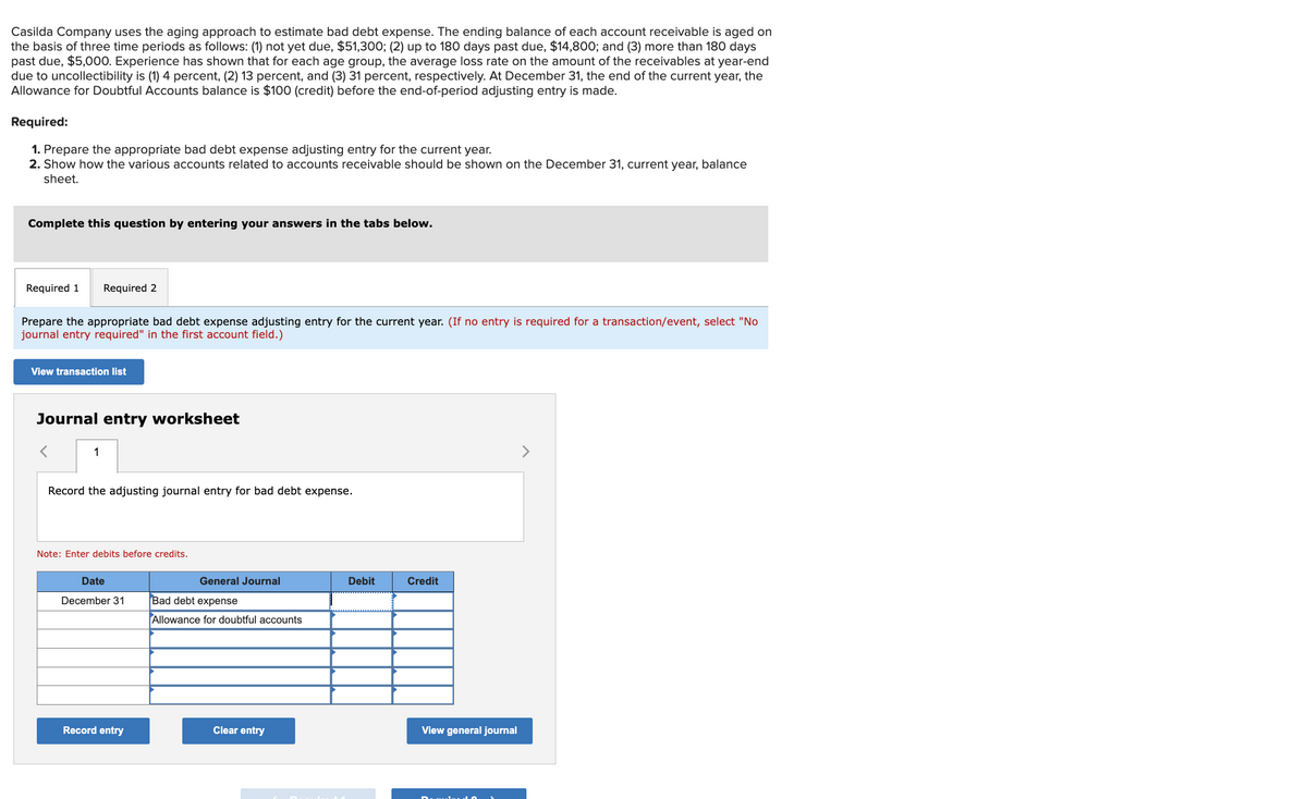 Casilda Company uses the aging approach to estimate bad debt expense. The ending balance of each account receivable is aged on
the basis of three time periods as follows: (1) not yet due, $51,300; (2) up to 180 days past due, $14,800; and (3) more than 180 days
past due, $5,000. Experience has shown that for each age group, the average loss rate on the amount of the receivables at year-end
due to uncollectibility is (1) 4 percent, (2) 13 percent, and (3) 31 percent, respectively. At December 31, the end of the current year, the
Allowance for Doubtful Accounts balance is $100 (credit) before the end-of-period adjusting entry is made.
Required:
1. Prepare the appropriate bad debt expense adjusting entry for the current year.
2. Show how the various accounts related to accounts receivable should be shown on the December 31, current year, balance
sheet.
Complete this question by entering your answers in the tabs below.
Required 1 Required 2
Prepare the appropriate bad debt expense adjusting entry for the current year. (If no entry is required for a transaction/event, select "No
journal entry required" in the first account field.)
View transaction list
Journal entry worksheet
1
Record the adjusting journal entry for bad debt expense.
Note: Enter debits before credits.
Date
December 31
Record entry
General Journal
Bad debt expense
Allowance for doubtful accounts
Clear entry
Debit
Credit
View general journal