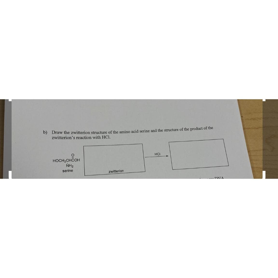 b) Draw the zwitterion structure of the amino acid serine and the structure of the product of the
zwitterion's reaction with HCl.
HOCH₂CHCOH
NH₂
serine
zwitterion
HCI
...DNA