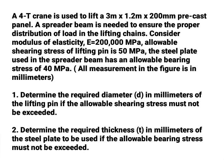 A 4-T crane is used to lift a 3m x 1.2m x 200mm pre-cast
panel. A spreader beam is needed to ensure the proper
distribution of load in the lifting chains. Consider
modulus of elasticity, E=200,000 MPa, allowable
shearing stress of lifting pin is 50 MPa, the steel plate
used in the spreader beam has an allowable bearing
stress of 40 MPa. (All measurement in the figure is in
millimeters)
1. Determine the required diameter (d) in millimeters of
the lifting pin if the allowable shearing stress must not
be exceeded.
2. Determine the required thickness (t) in millimeters of
the steel plate to be used if the allowable bearing stress
must not be exceeded.
