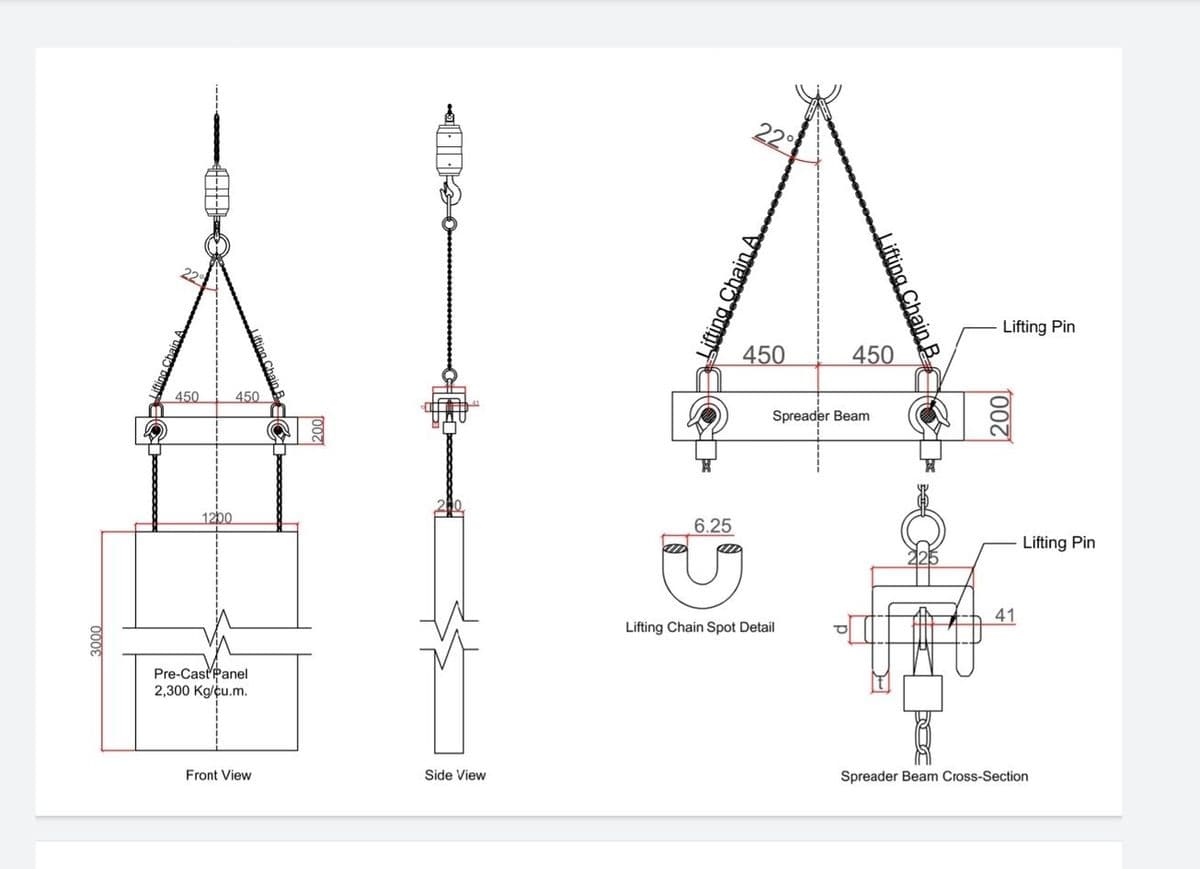 22
Lifting Pin
450
450
450
450
Spreader Beam
1200
6.25
Lifting Pin
41
Lifting Chain Spot Detail
Pre-CastPanel
2,300 Kg/cu.m.
Spreader Beam Cross-Section
Side View
Front View
00
Lifting Chain B
000€
