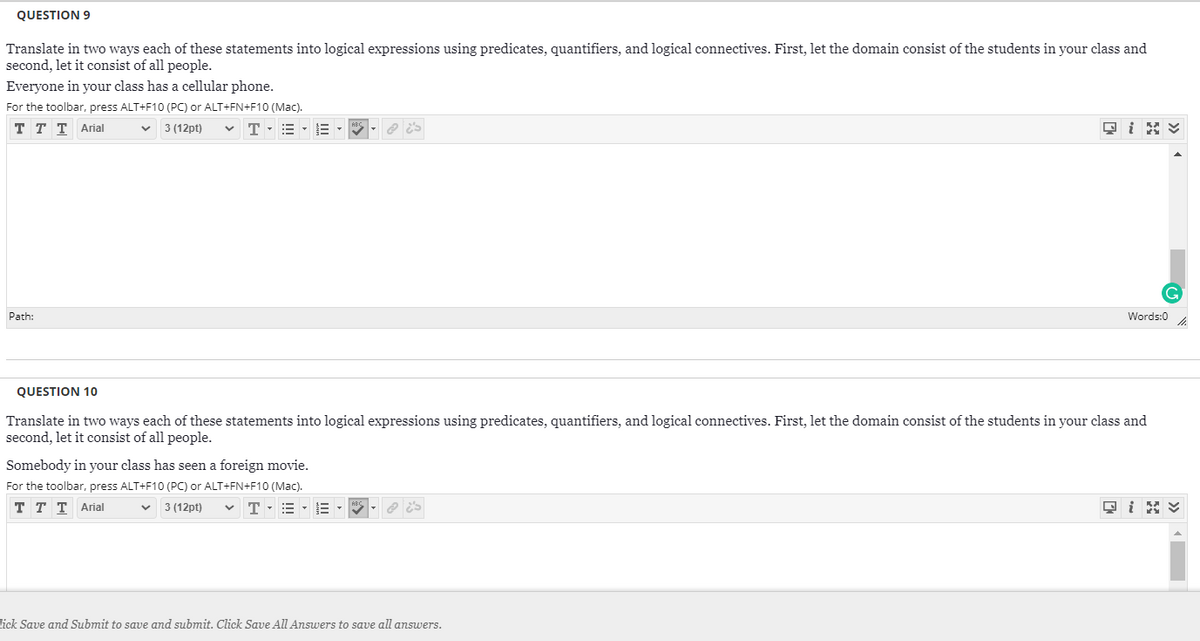 QUESTION 9
Translate in two ways each of these statements into logical expressions using predicates, quantifiers, and logical connectives. First, let the domain consist of the students in your class and
second, let it consist of all people.
Everyone in your class has a cellular phone.
For the toolbar, press ALT+F10 (PC) or ALT+FN+F10 (Mac).
v 3 (12pt)
ттт Arial
v T-= - E -
Path:
Words:0
QUESTION 10
Translate in two ways each of these statements into logical expressions using predicates, quantifiers, and logical connectives. First, let the domain consist of the students in your class and
second, let it consist of all people.
Somebody in your class has seen a foreign movie.
For the toolbar, press ALT+F10 (PC) or ALT+FN+F10 (Mac).
T T T Arial
3 (12pt)
E -E -
lick Save and Submit to save and submit. Click Save All Answers to save all answers.
