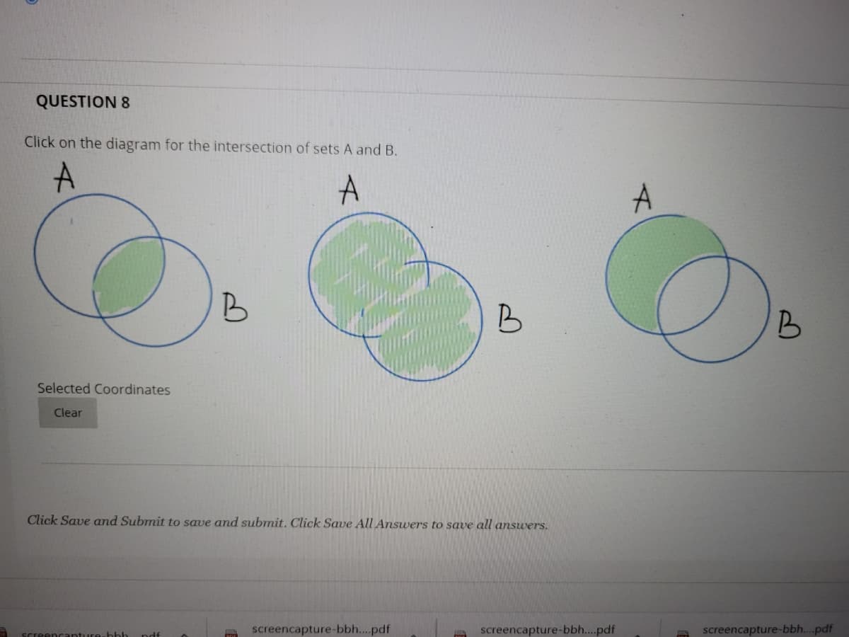 QUESTION 8
Click on the diagram for the intersection of sets A and B.
A
B
B
Selected Coordinates
Clear
Click Save and Submit to save and submit. Click Save All Answers to save all answers.
screencapture-bbh...pdf
screencapture-bbh...pdf
screencapture-bbh...pdf
eencanture-bbb
